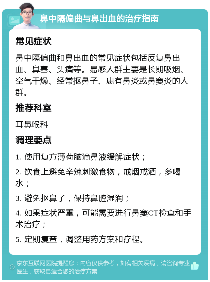 鼻中隔偏曲与鼻出血的治疗指南 常见症状 鼻中隔偏曲和鼻出血的常见症状包括反复鼻出血、鼻塞、头痛等。易感人群主要是长期吸烟、空气干燥、经常抠鼻子、患有鼻炎或鼻窦炎的人群。 推荐科室 耳鼻喉科 调理要点 1. 使用复方薄荷脑滴鼻液缓解症状； 2. 饮食上避免辛辣刺激食物，戒烟戒酒，多喝水； 3. 避免抠鼻子，保持鼻腔湿润； 4. 如果症状严重，可能需要进行鼻窦CT检查和手术治疗； 5. 定期复查，调整用药方案和疗程。