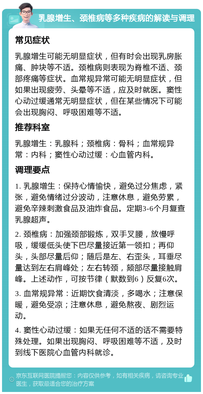 乳腺增生、颈椎病等多种疾病的解读与调理 常见症状 乳腺增生可能无明显症状，但有时会出现乳房胀痛、肿块等不适。颈椎病则表现为脊椎不适、颈部疼痛等症状。血常规异常可能无明显症状，但如果出现疲劳、头晕等不适，应及时就医。窦性心动过缓通常无明显症状，但在某些情况下可能会出现胸闷、呼吸困难等不适。 推荐科室 乳腺增生：乳腺科；颈椎病：骨科；血常规异常：内科；窦性心动过缓：心血管内科。 调理要点 1. 乳腺增生：保持心情愉快，避免过分焦虑，紧张，避免情绪过分波动，注意休息，避免劳累，避免辛辣刺激食品及油炸食品。定期3-6个月复查乳腺超声。 2. 颈椎病：加强颈部锻炼，双手叉腰，放慢呼吸，缓缓低头使下巴尽量接近第一领扣；再仰头，头部尽量后仰；随后是左、右歪头，耳垂尽量达到左右肩峰处；左右转颈，颏部尽量接触肩峰。上述动作，可按节律（默数到6）反复6次。 3. 血常规异常：近期饮食清淡，多喝水；注意保暖，避免受凉；注意休息，避免熬夜、剧烈运动。 4. 窦性心动过缓：如果无任何不适的话不需要特殊处理。如果出现胸闷、呼吸困难等不适，及时到线下医院心血管内科就诊。