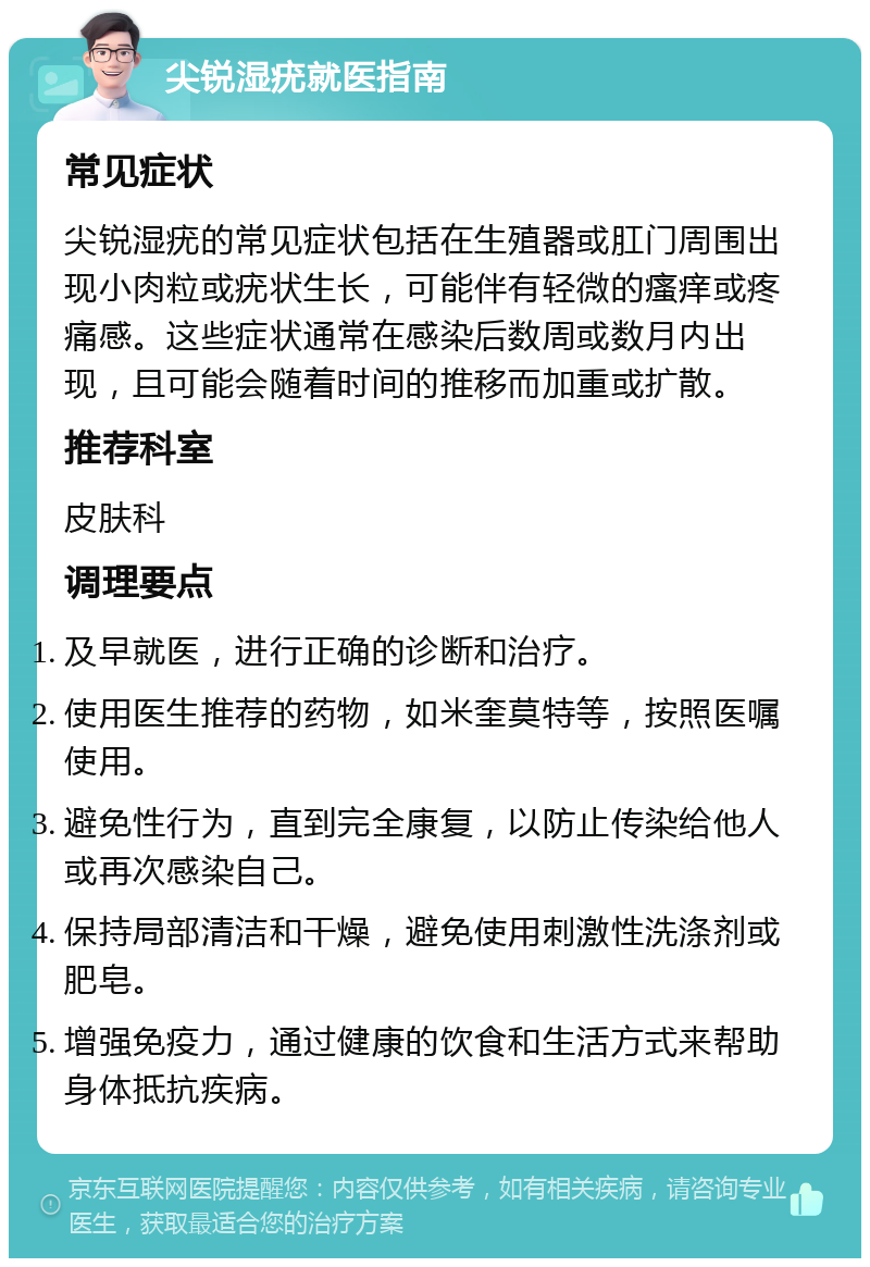 尖锐湿疣就医指南 常见症状 尖锐湿疣的常见症状包括在生殖器或肛门周围出现小肉粒或疣状生长，可能伴有轻微的瘙痒或疼痛感。这些症状通常在感染后数周或数月内出现，且可能会随着时间的推移而加重或扩散。 推荐科室 皮肤科 调理要点 及早就医，进行正确的诊断和治疗。 使用医生推荐的药物，如米奎莫特等，按照医嘱使用。 避免性行为，直到完全康复，以防止传染给他人或再次感染自己。 保持局部清洁和干燥，避免使用刺激性洗涤剂或肥皂。 增强免疫力，通过健康的饮食和生活方式来帮助身体抵抗疾病。