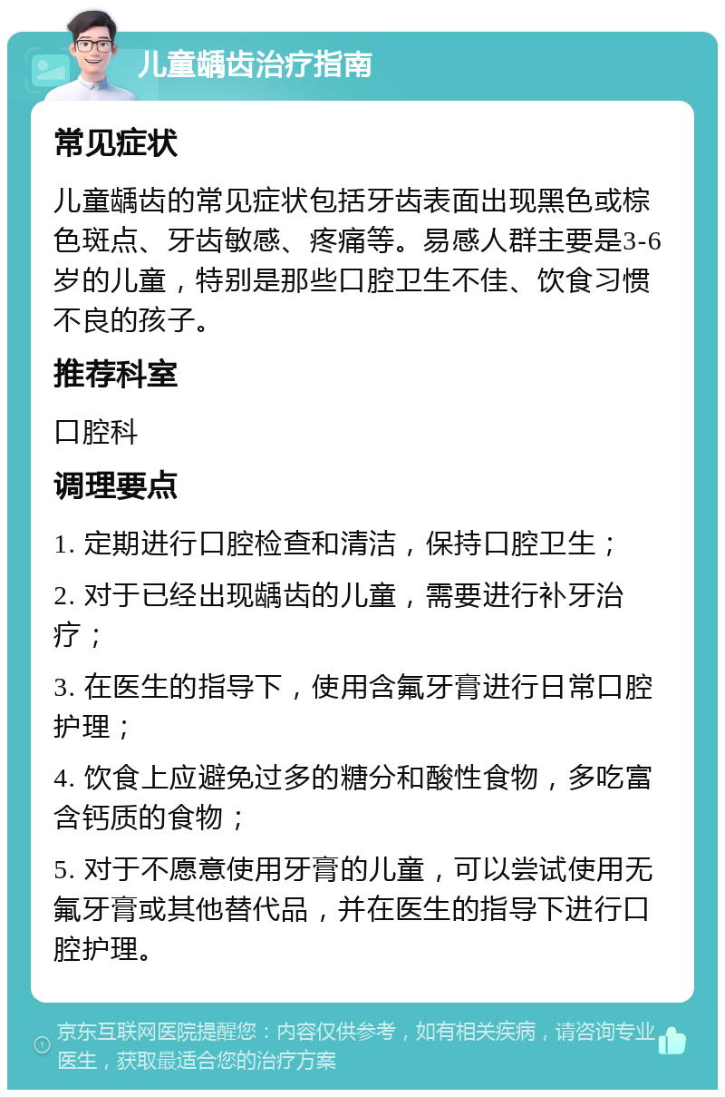 儿童龋齿治疗指南 常见症状 儿童龋齿的常见症状包括牙齿表面出现黑色或棕色斑点、牙齿敏感、疼痛等。易感人群主要是3-6岁的儿童，特别是那些口腔卫生不佳、饮食习惯不良的孩子。 推荐科室 口腔科 调理要点 1. 定期进行口腔检查和清洁，保持口腔卫生； 2. 对于已经出现龋齿的儿童，需要进行补牙治疗； 3. 在医生的指导下，使用含氟牙膏进行日常口腔护理； 4. 饮食上应避免过多的糖分和酸性食物，多吃富含钙质的食物； 5. 对于不愿意使用牙膏的儿童，可以尝试使用无氟牙膏或其他替代品，并在医生的指导下进行口腔护理。