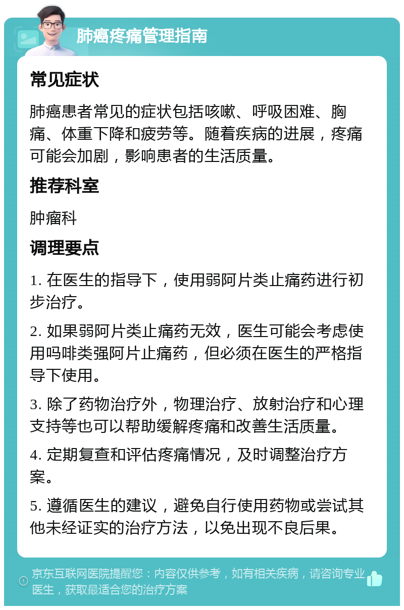 肺癌疼痛管理指南 常见症状 肺癌患者常见的症状包括咳嗽、呼吸困难、胸痛、体重下降和疲劳等。随着疾病的进展，疼痛可能会加剧，影响患者的生活质量。 推荐科室 肿瘤科 调理要点 1. 在医生的指导下，使用弱阿片类止痛药进行初步治疗。 2. 如果弱阿片类止痛药无效，医生可能会考虑使用吗啡类强阿片止痛药，但必须在医生的严格指导下使用。 3. 除了药物治疗外，物理治疗、放射治疗和心理支持等也可以帮助缓解疼痛和改善生活质量。 4. 定期复查和评估疼痛情况，及时调整治疗方案。 5. 遵循医生的建议，避免自行使用药物或尝试其他未经证实的治疗方法，以免出现不良后果。