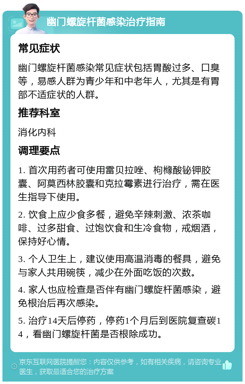 幽门螺旋杆菌感染治疗指南 常见症状 幽门螺旋杆菌感染常见症状包括胃酸过多、口臭等，易感人群为青少年和中老年人，尤其是有胃部不适症状的人群。 推荐科室 消化内科 调理要点 1. 首次用药者可使用雷贝拉唑、枸橼酸铋钾胶囊、阿莫西林胶囊和克拉霉素进行治疗，需在医生指导下使用。 2. 饮食上应少食多餐，避免辛辣刺激、浓茶咖啡、过多甜食、过饱饮食和生冷食物，戒烟酒，保持好心情。 3. 个人卫生上，建议使用高温消毒的餐具，避免与家人共用碗筷，减少在外面吃饭的次数。 4. 家人也应检查是否伴有幽门螺旋杆菌感染，避免根治后再次感染。 5. 治疗14天后停药，停药1个月后到医院复查碳14，看幽门螺旋杆菌是否根除成功。