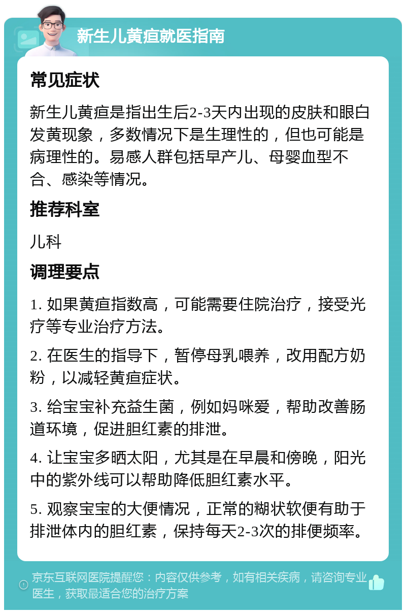 新生儿黄疸就医指南 常见症状 新生儿黄疸是指出生后2-3天内出现的皮肤和眼白发黄现象，多数情况下是生理性的，但也可能是病理性的。易感人群包括早产儿、母婴血型不合、感染等情况。 推荐科室 儿科 调理要点 1. 如果黄疸指数高，可能需要住院治疗，接受光疗等专业治疗方法。 2. 在医生的指导下，暂停母乳喂养，改用配方奶粉，以减轻黄疸症状。 3. 给宝宝补充益生菌，例如妈咪爱，帮助改善肠道环境，促进胆红素的排泄。 4. 让宝宝多晒太阳，尤其是在早晨和傍晚，阳光中的紫外线可以帮助降低胆红素水平。 5. 观察宝宝的大便情况，正常的糊状软便有助于排泄体内的胆红素，保持每天2-3次的排便频率。