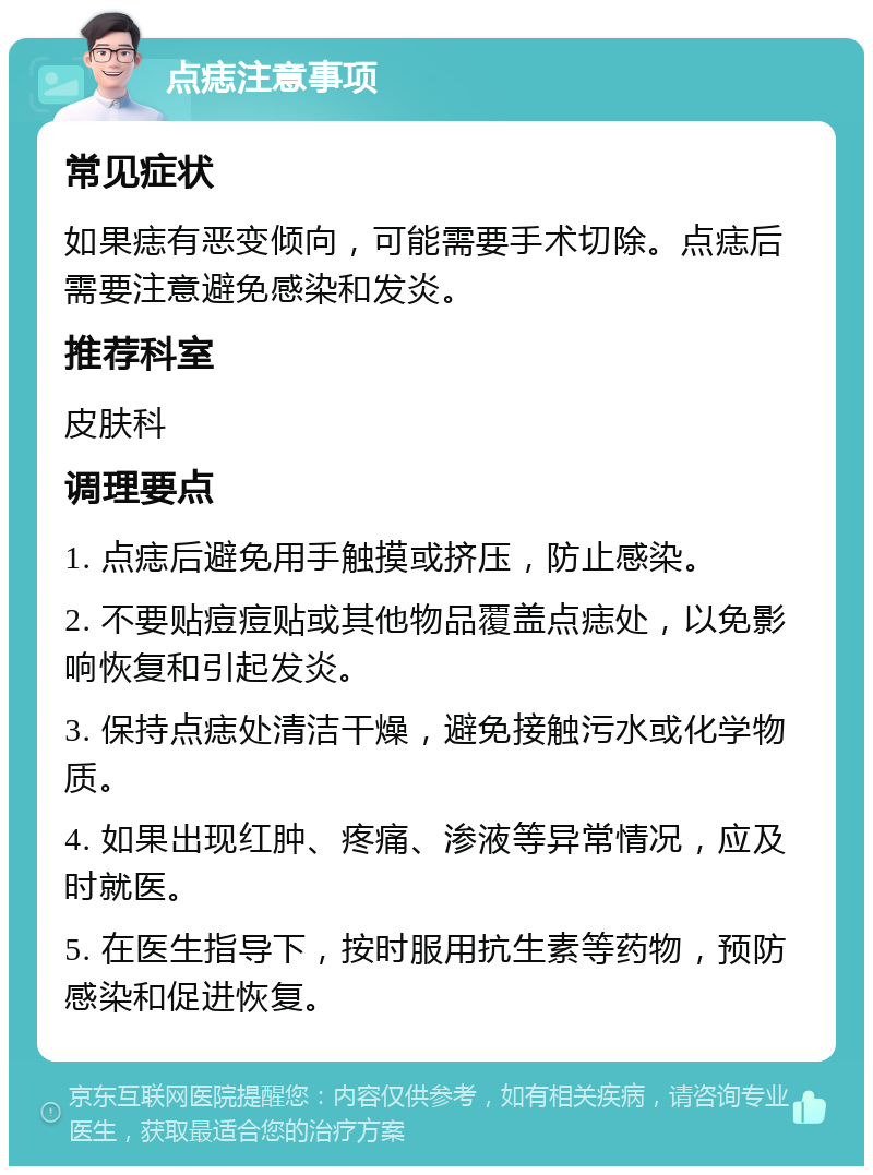 点痣注意事项 常见症状 如果痣有恶变倾向，可能需要手术切除。点痣后需要注意避免感染和发炎。 推荐科室 皮肤科 调理要点 1. 点痣后避免用手触摸或挤压，防止感染。 2. 不要贴痘痘贴或其他物品覆盖点痣处，以免影响恢复和引起发炎。 3. 保持点痣处清洁干燥，避免接触污水或化学物质。 4. 如果出现红肿、疼痛、渗液等异常情况，应及时就医。 5. 在医生指导下，按时服用抗生素等药物，预防感染和促进恢复。