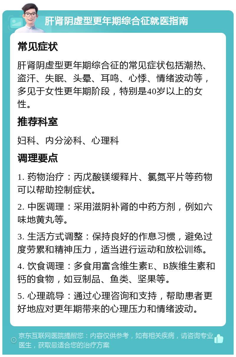 肝肾阴虚型更年期综合征就医指南 常见症状 肝肾阴虚型更年期综合征的常见症状包括潮热、盗汗、失眠、头晕、耳鸣、心悸、情绪波动等，多见于女性更年期阶段，特别是40岁以上的女性。 推荐科室 妇科、内分泌科、心理科 调理要点 1. 药物治疗：丙戊酸镁缓释片、氯氮平片等药物可以帮助控制症状。 2. 中医调理：采用滋阴补肾的中药方剂，例如六味地黄丸等。 3. 生活方式调整：保持良好的作息习惯，避免过度劳累和精神压力，适当进行运动和放松训练。 4. 饮食调理：多食用富含维生素E、B族维生素和钙的食物，如豆制品、鱼类、坚果等。 5. 心理疏导：通过心理咨询和支持，帮助患者更好地应对更年期带来的心理压力和情绪波动。