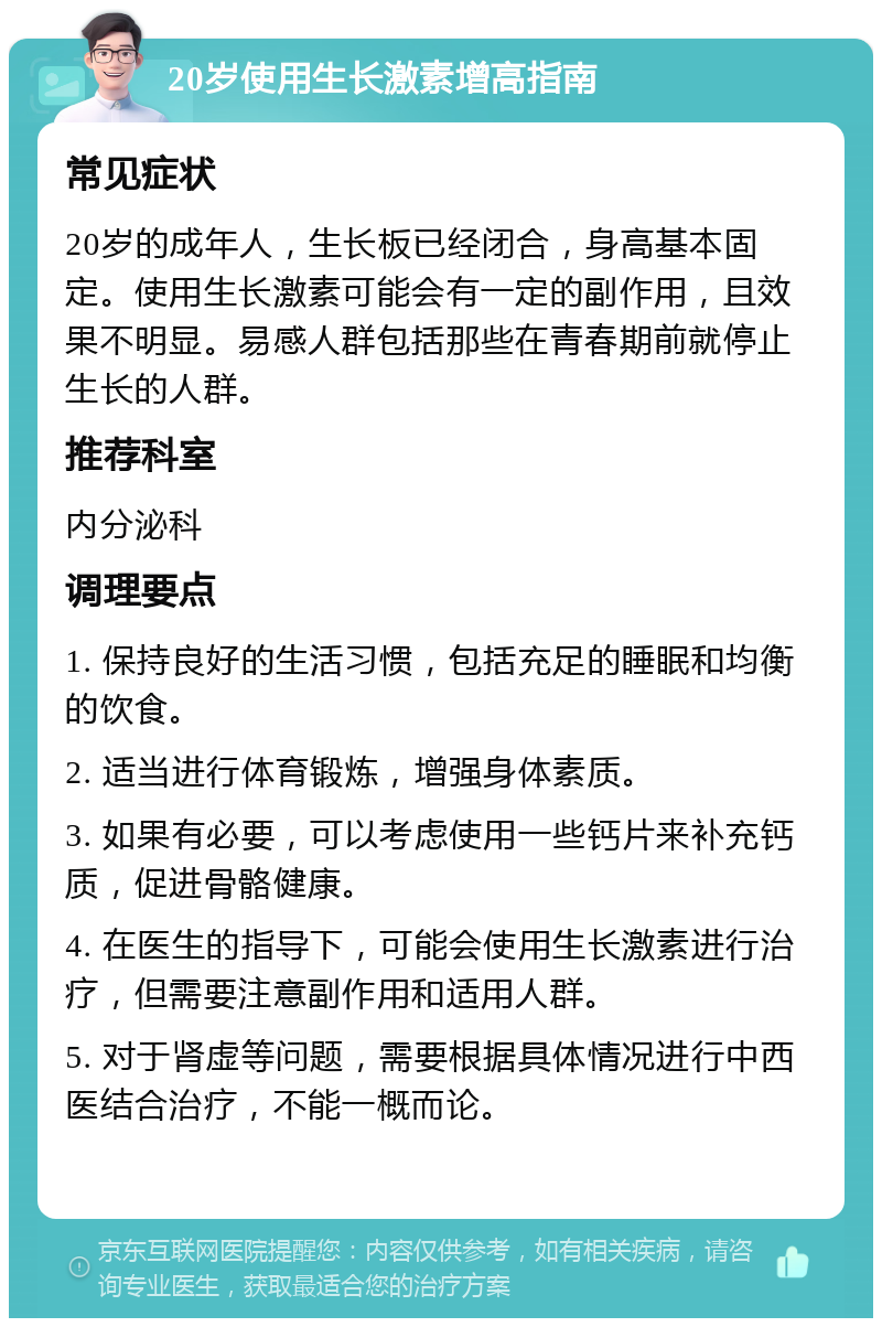 20岁使用生长激素增高指南 常见症状 20岁的成年人，生长板已经闭合，身高基本固定。使用生长激素可能会有一定的副作用，且效果不明显。易感人群包括那些在青春期前就停止生长的人群。 推荐科室 内分泌科 调理要点 1. 保持良好的生活习惯，包括充足的睡眠和均衡的饮食。 2. 适当进行体育锻炼，增强身体素质。 3. 如果有必要，可以考虑使用一些钙片来补充钙质，促进骨骼健康。 4. 在医生的指导下，可能会使用生长激素进行治疗，但需要注意副作用和适用人群。 5. 对于肾虚等问题，需要根据具体情况进行中西医结合治疗，不能一概而论。