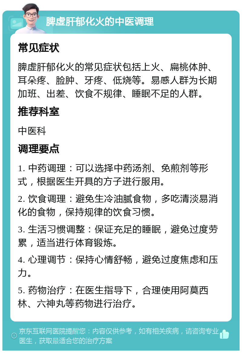 脾虚肝郁化火的中医调理 常见症状 脾虚肝郁化火的常见症状包括上火、扁桃体肿、耳朵疼、脸肿、牙疼、低烧等。易感人群为长期加班、出差、饮食不规律、睡眠不足的人群。 推荐科室 中医科 调理要点 1. 中药调理：可以选择中药汤剂、免煎剂等形式，根据医生开具的方子进行服用。 2. 饮食调理：避免生冷油腻食物，多吃清淡易消化的食物，保持规律的饮食习惯。 3. 生活习惯调整：保证充足的睡眠，避免过度劳累，适当进行体育锻炼。 4. 心理调节：保持心情舒畅，避免过度焦虑和压力。 5. 药物治疗：在医生指导下，合理使用阿莫西林、六神丸等药物进行治疗。