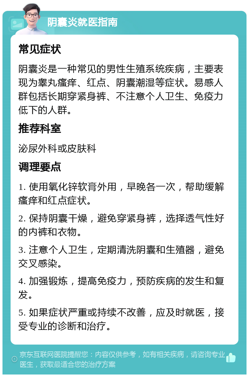 阴囊炎就医指南 常见症状 阴囊炎是一种常见的男性生殖系统疾病，主要表现为睾丸瘙痒、红点、阴囊潮湿等症状。易感人群包括长期穿紧身裤、不注意个人卫生、免疫力低下的人群。 推荐科室 泌尿外科或皮肤科 调理要点 1. 使用氧化锌软膏外用，早晚各一次，帮助缓解瘙痒和红点症状。 2. 保持阴囊干燥，避免穿紧身裤，选择透气性好的内裤和衣物。 3. 注意个人卫生，定期清洗阴囊和生殖器，避免交叉感染。 4. 加强锻炼，提高免疫力，预防疾病的发生和复发。 5. 如果症状严重或持续不改善，应及时就医，接受专业的诊断和治疗。