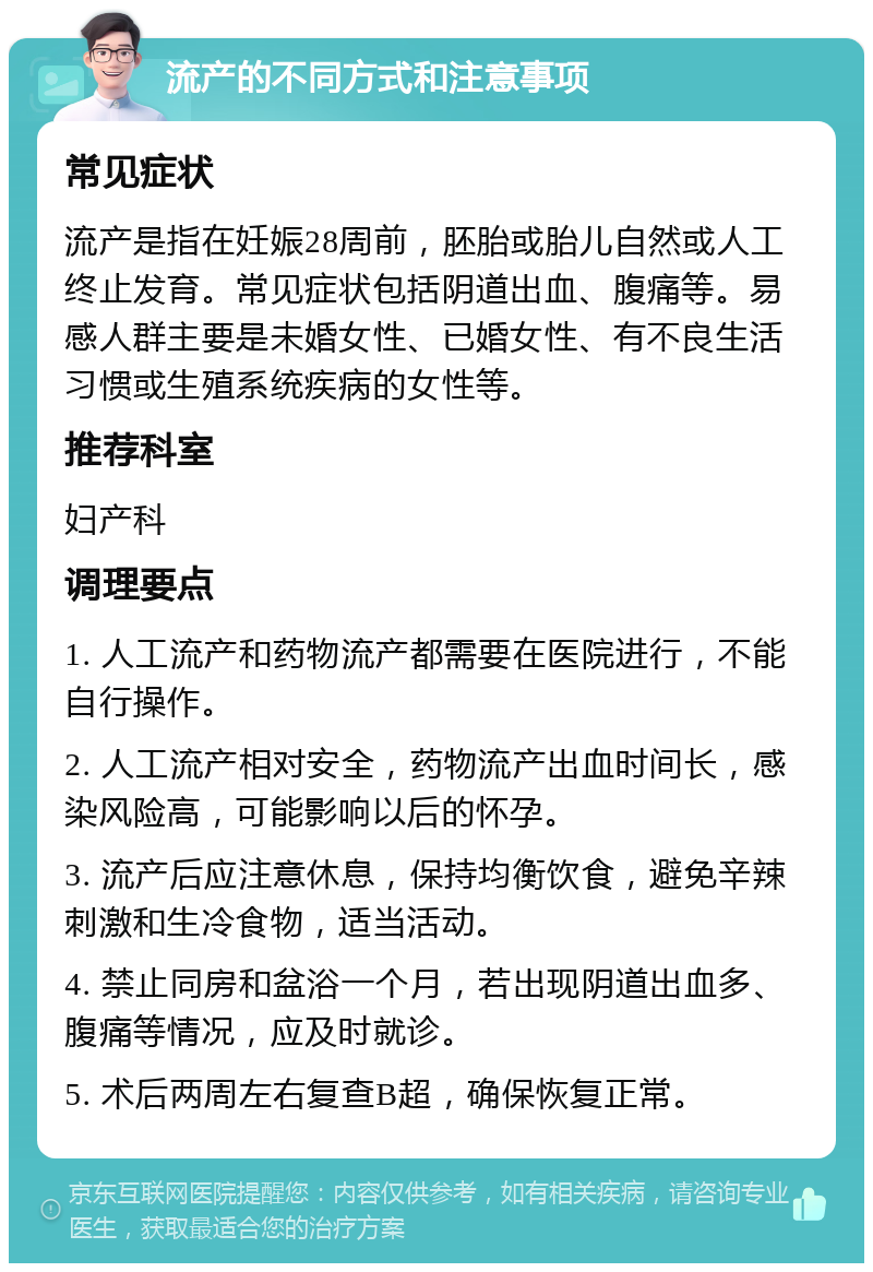 流产的不同方式和注意事项 常见症状 流产是指在妊娠28周前，胚胎或胎儿自然或人工终止发育。常见症状包括阴道出血、腹痛等。易感人群主要是未婚女性、已婚女性、有不良生活习惯或生殖系统疾病的女性等。 推荐科室 妇产科 调理要点 1. 人工流产和药物流产都需要在医院进行，不能自行操作。 2. 人工流产相对安全，药物流产出血时间长，感染风险高，可能影响以后的怀孕。 3. 流产后应注意休息，保持均衡饮食，避免辛辣刺激和生冷食物，适当活动。 4. 禁止同房和盆浴一个月，若出现阴道出血多、腹痛等情况，应及时就诊。 5. 术后两周左右复查B超，确保恢复正常。