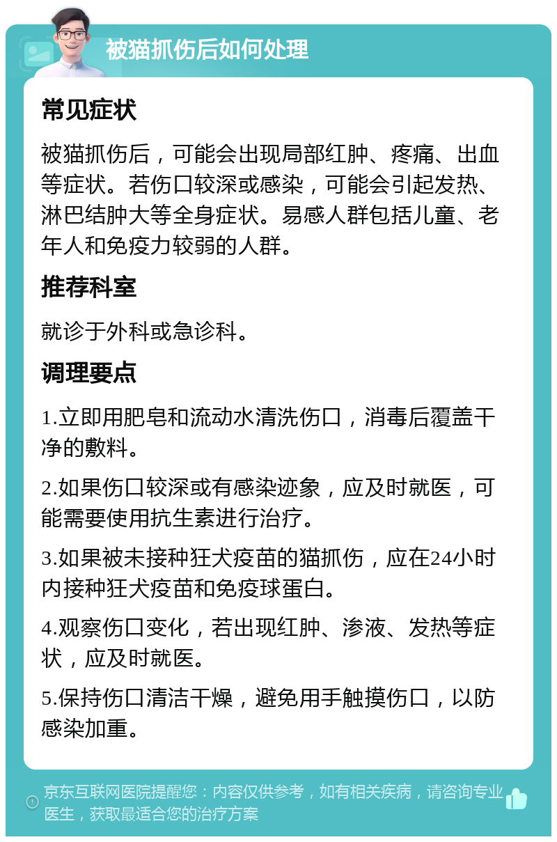 被猫抓伤后如何处理 常见症状 被猫抓伤后，可能会出现局部红肿、疼痛、出血等症状。若伤口较深或感染，可能会引起发热、淋巴结肿大等全身症状。易感人群包括儿童、老年人和免疫力较弱的人群。 推荐科室 就诊于外科或急诊科。 调理要点 1.立即用肥皂和流动水清洗伤口，消毒后覆盖干净的敷料。 2.如果伤口较深或有感染迹象，应及时就医，可能需要使用抗生素进行治疗。 3.如果被未接种狂犬疫苗的猫抓伤，应在24小时内接种狂犬疫苗和免疫球蛋白。 4.观察伤口变化，若出现红肿、渗液、发热等症状，应及时就医。 5.保持伤口清洁干燥，避免用手触摸伤口，以防感染加重。