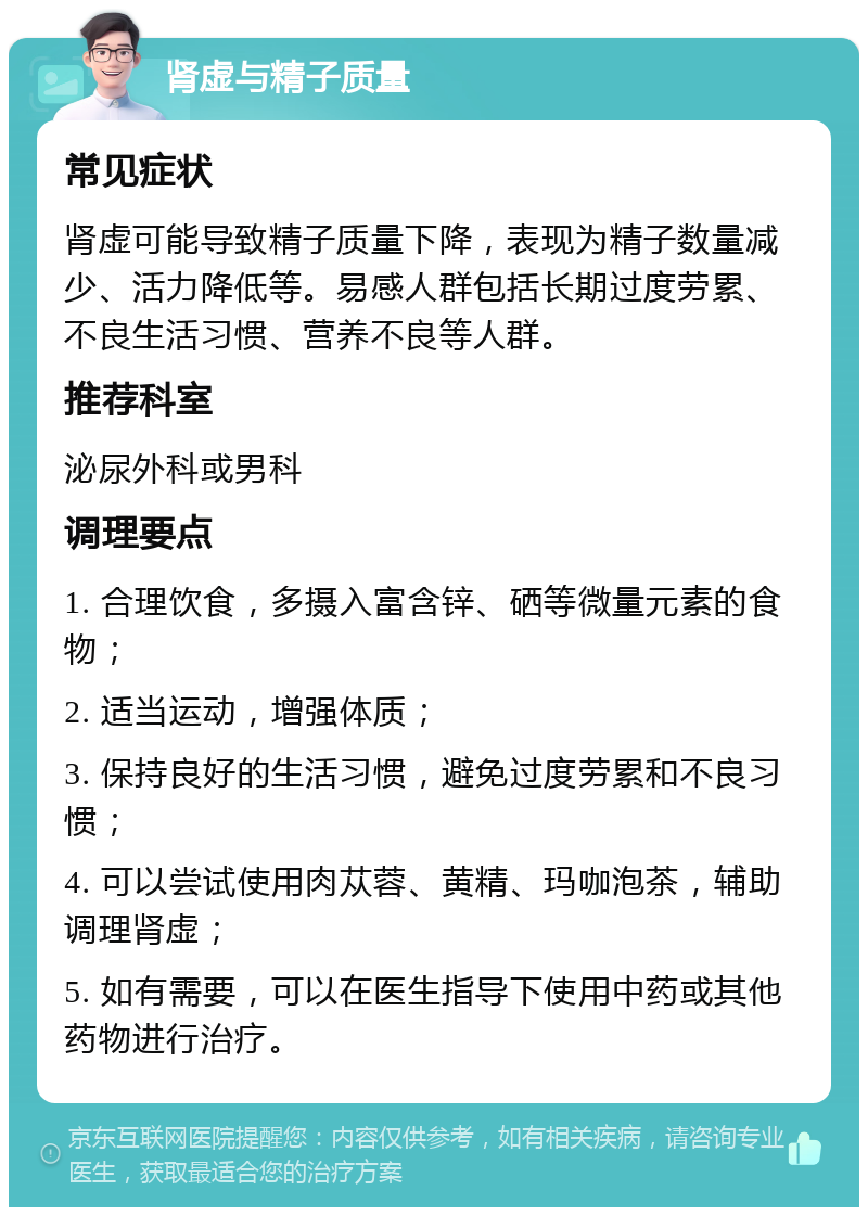 肾虚与精子质量 常见症状 肾虚可能导致精子质量下降，表现为精子数量减少、活力降低等。易感人群包括长期过度劳累、不良生活习惯、营养不良等人群。 推荐科室 泌尿外科或男科 调理要点 1. 合理饮食，多摄入富含锌、硒等微量元素的食物； 2. 适当运动，增强体质； 3. 保持良好的生活习惯，避免过度劳累和不良习惯； 4. 可以尝试使用肉苁蓉、黄精、玛咖泡茶，辅助调理肾虚； 5. 如有需要，可以在医生指导下使用中药或其他药物进行治疗。