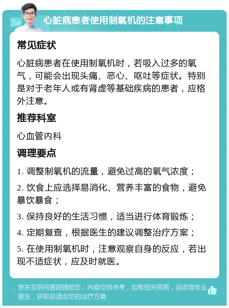 心脏病患者使用制氧机的注意事项 常见症状 心脏病患者在使用制氧机时，若吸入过多的氧气，可能会出现头痛、恶心、呕吐等症状。特别是对于老年人或有肾虚等基础疾病的患者，应格外注意。 推荐科室 心血管内科 调理要点 1. 调整制氧机的流量，避免过高的氧气浓度； 2. 饮食上应选择易消化、营养丰富的食物，避免暴饮暴食； 3. 保持良好的生活习惯，适当进行体育锻炼； 4. 定期复查，根据医生的建议调整治疗方案； 5. 在使用制氧机时，注意观察自身的反应，若出现不适症状，应及时就医。