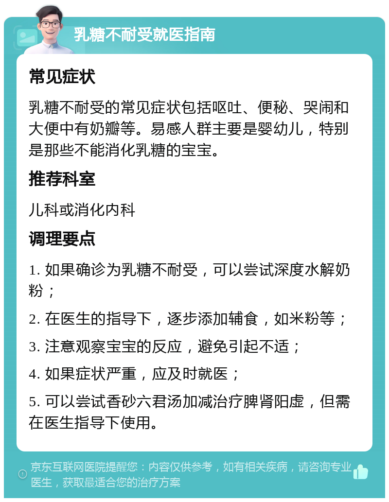 乳糖不耐受就医指南 常见症状 乳糖不耐受的常见症状包括呕吐、便秘、哭闹和大便中有奶瓣等。易感人群主要是婴幼儿，特别是那些不能消化乳糖的宝宝。 推荐科室 儿科或消化内科 调理要点 1. 如果确诊为乳糖不耐受，可以尝试深度水解奶粉； 2. 在医生的指导下，逐步添加辅食，如米粉等； 3. 注意观察宝宝的反应，避免引起不适； 4. 如果症状严重，应及时就医； 5. 可以尝试香砂六君汤加减治疗脾肾阳虚，但需在医生指导下使用。