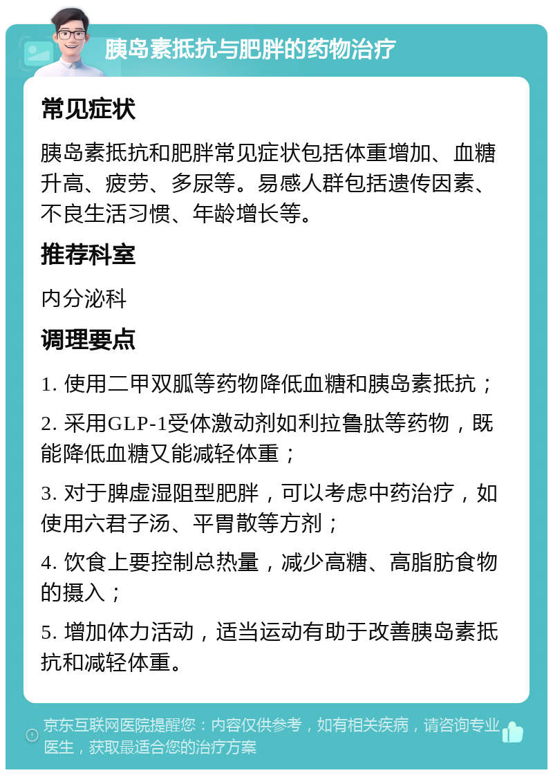 胰岛素抵抗与肥胖的药物治疗 常见症状 胰岛素抵抗和肥胖常见症状包括体重增加、血糖升高、疲劳、多尿等。易感人群包括遗传因素、不良生活习惯、年龄增长等。 推荐科室 内分泌科 调理要点 1. 使用二甲双胍等药物降低血糖和胰岛素抵抗； 2. 采用GLP-1受体激动剂如利拉鲁肽等药物，既能降低血糖又能减轻体重； 3. 对于脾虚湿阻型肥胖，可以考虑中药治疗，如使用六君子汤、平胃散等方剂； 4. 饮食上要控制总热量，减少高糖、高脂肪食物的摄入； 5. 增加体力活动，适当运动有助于改善胰岛素抵抗和减轻体重。