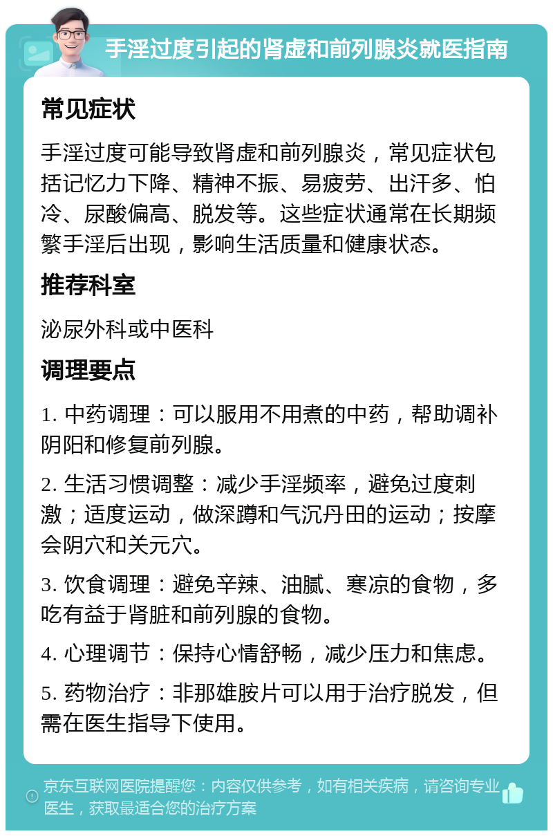 手淫过度引起的肾虚和前列腺炎就医指南 常见症状 手淫过度可能导致肾虚和前列腺炎，常见症状包括记忆力下降、精神不振、易疲劳、出汗多、怕冷、尿酸偏高、脱发等。这些症状通常在长期频繁手淫后出现，影响生活质量和健康状态。 推荐科室 泌尿外科或中医科 调理要点 1. 中药调理：可以服用不用煮的中药，帮助调补阴阳和修复前列腺。 2. 生活习惯调整：减少手淫频率，避免过度刺激；适度运动，做深蹲和气沉丹田的运动；按摩会阴穴和关元穴。 3. 饮食调理：避免辛辣、油腻、寒凉的食物，多吃有益于肾脏和前列腺的食物。 4. 心理调节：保持心情舒畅，减少压力和焦虑。 5. 药物治疗：非那雄胺片可以用于治疗脱发，但需在医生指导下使用。