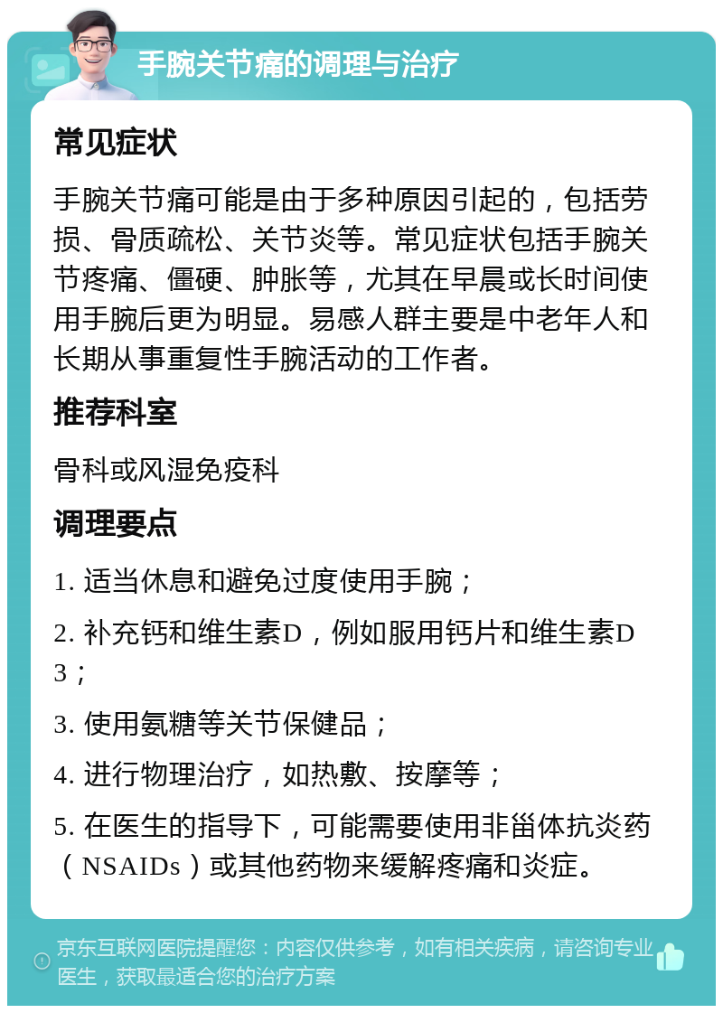 手腕关节痛的调理与治疗 常见症状 手腕关节痛可能是由于多种原因引起的，包括劳损、骨质疏松、关节炎等。常见症状包括手腕关节疼痛、僵硬、肿胀等，尤其在早晨或长时间使用手腕后更为明显。易感人群主要是中老年人和长期从事重复性手腕活动的工作者。 推荐科室 骨科或风湿免疫科 调理要点 1. 适当休息和避免过度使用手腕； 2. 补充钙和维生素D，例如服用钙片和维生素D3； 3. 使用氨糖等关节保健品； 4. 进行物理治疗，如热敷、按摩等； 5. 在医生的指导下，可能需要使用非甾体抗炎药（NSAIDs）或其他药物来缓解疼痛和炎症。