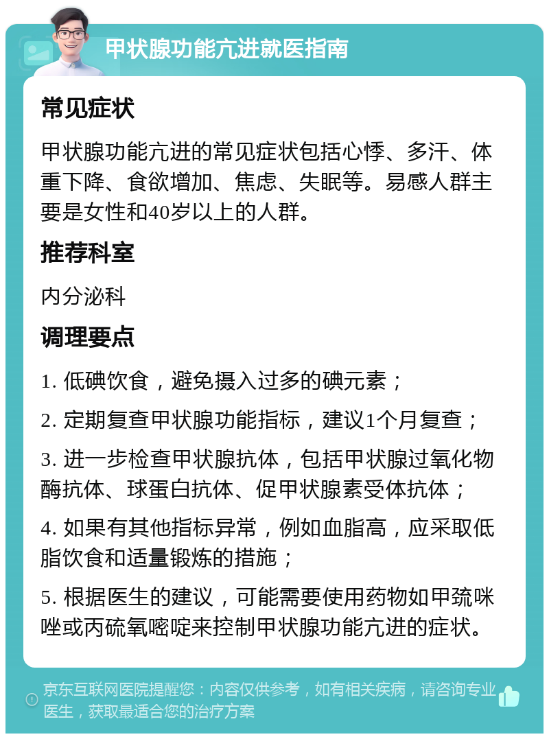 甲状腺功能亢进就医指南 常见症状 甲状腺功能亢进的常见症状包括心悸、多汗、体重下降、食欲增加、焦虑、失眠等。易感人群主要是女性和40岁以上的人群。 推荐科室 内分泌科 调理要点 1. 低碘饮食，避免摄入过多的碘元素； 2. 定期复查甲状腺功能指标，建议1个月复查； 3. 进一步检查甲状腺抗体，包括甲状腺过氧化物酶抗体、球蛋白抗体、促甲状腺素受体抗体； 4. 如果有其他指标异常，例如血脂高，应采取低脂饮食和适量锻炼的措施； 5. 根据医生的建议，可能需要使用药物如甲巯咪唑或丙硫氧嘧啶来控制甲状腺功能亢进的症状。