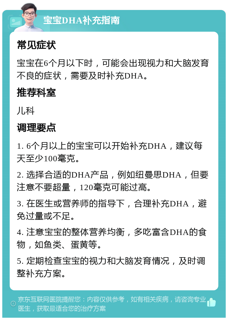 宝宝DHA补充指南 常见症状 宝宝在6个月以下时，可能会出现视力和大脑发育不良的症状，需要及时补充DHA。 推荐科室 儿科 调理要点 1. 6个月以上的宝宝可以开始补充DHA，建议每天至少100毫克。 2. 选择合适的DHA产品，例如纽曼思DHA，但要注意不要超量，120毫克可能过高。 3. 在医生或营养师的指导下，合理补充DHA，避免过量或不足。 4. 注意宝宝的整体营养均衡，多吃富含DHA的食物，如鱼类、蛋黄等。 5. 定期检查宝宝的视力和大脑发育情况，及时调整补充方案。