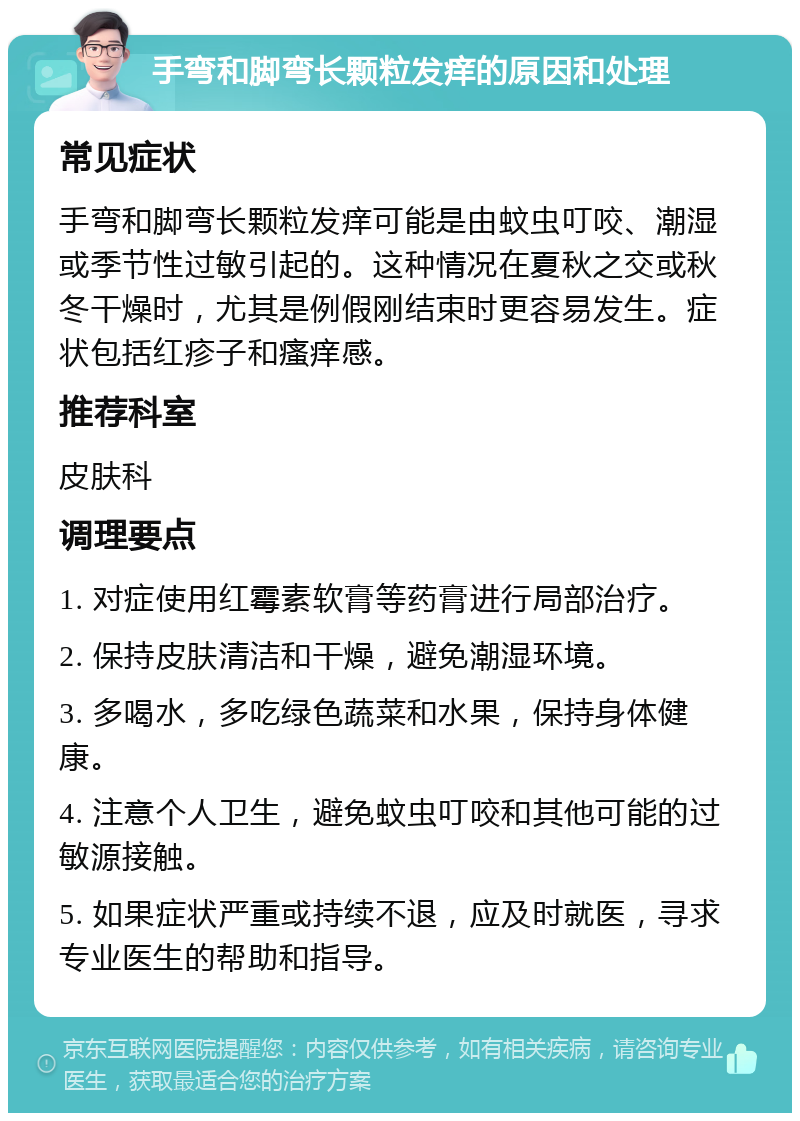 手弯和脚弯长颗粒发痒的原因和处理 常见症状 手弯和脚弯长颗粒发痒可能是由蚊虫叮咬、潮湿或季节性过敏引起的。这种情况在夏秋之交或秋冬干燥时，尤其是例假刚结束时更容易发生。症状包括红疹子和瘙痒感。 推荐科室 皮肤科 调理要点 1. 对症使用红霉素软膏等药膏进行局部治疗。 2. 保持皮肤清洁和干燥，避免潮湿环境。 3. 多喝水，多吃绿色蔬菜和水果，保持身体健康。 4. 注意个人卫生，避免蚊虫叮咬和其他可能的过敏源接触。 5. 如果症状严重或持续不退，应及时就医，寻求专业医生的帮助和指导。