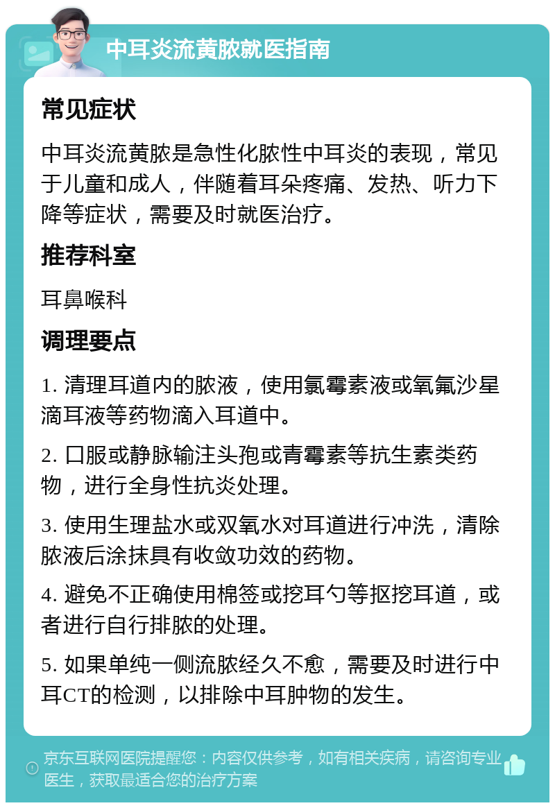 中耳炎流黄脓就医指南 常见症状 中耳炎流黄脓是急性化脓性中耳炎的表现，常见于儿童和成人，伴随着耳朵疼痛、发热、听力下降等症状，需要及时就医治疗。 推荐科室 耳鼻喉科 调理要点 1. 清理耳道内的脓液，使用氯霉素液或氧氟沙星滴耳液等药物滴入耳道中。 2. 口服或静脉输注头孢或青霉素等抗生素类药物，进行全身性抗炎处理。 3. 使用生理盐水或双氧水对耳道进行冲洗，清除脓液后涂抹具有收敛功效的药物。 4. 避免不正确使用棉签或挖耳勺等抠挖耳道，或者进行自行排脓的处理。 5. 如果单纯一侧流脓经久不愈，需要及时进行中耳CT的检测，以排除中耳肿物的发生。