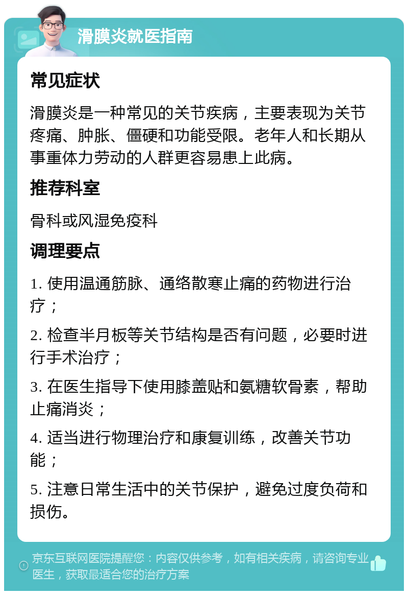 滑膜炎就医指南 常见症状 滑膜炎是一种常见的关节疾病，主要表现为关节疼痛、肿胀、僵硬和功能受限。老年人和长期从事重体力劳动的人群更容易患上此病。 推荐科室 骨科或风湿免疫科 调理要点 1. 使用温通筋脉、通络散寒止痛的药物进行治疗； 2. 检查半月板等关节结构是否有问题，必要时进行手术治疗； 3. 在医生指导下使用膝盖贴和氨糖软骨素，帮助止痛消炎； 4. 适当进行物理治疗和康复训练，改善关节功能； 5. 注意日常生活中的关节保护，避免过度负荷和损伤。