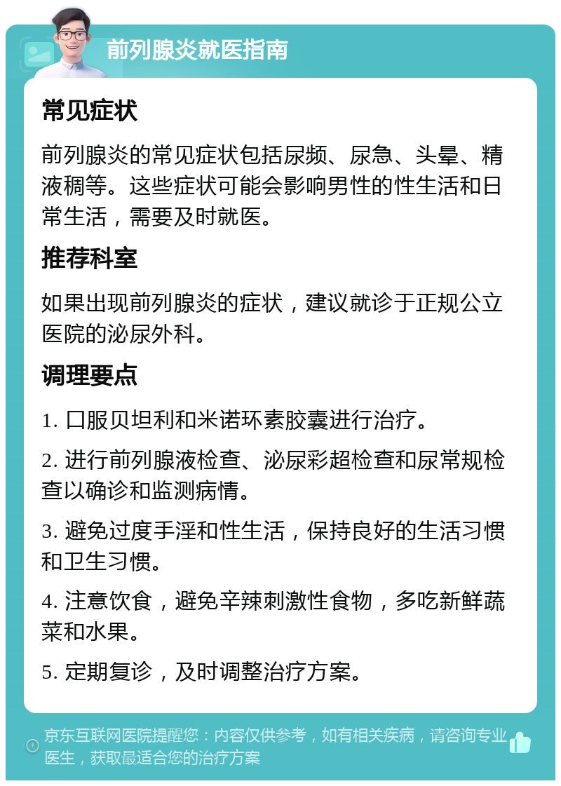 前列腺炎就医指南 常见症状 前列腺炎的常见症状包括尿频、尿急、头晕、精液稠等。这些症状可能会影响男性的性生活和日常生活，需要及时就医。 推荐科室 如果出现前列腺炎的症状，建议就诊于正规公立医院的泌尿外科。 调理要点 1. 口服贝坦利和米诺环素胶囊进行治疗。 2. 进行前列腺液检查、泌尿彩超检查和尿常规检查以确诊和监测病情。 3. 避免过度手淫和性生活，保持良好的生活习惯和卫生习惯。 4. 注意饮食，避免辛辣刺激性食物，多吃新鲜蔬菜和水果。 5. 定期复诊，及时调整治疗方案。