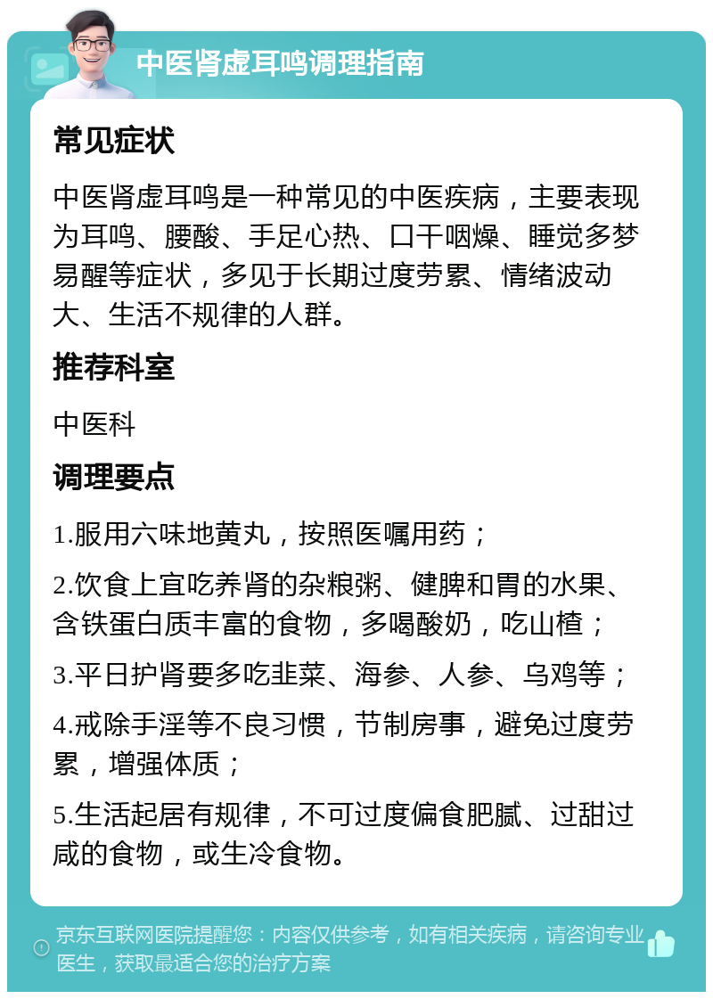 中医肾虚耳鸣调理指南 常见症状 中医肾虚耳鸣是一种常见的中医疾病，主要表现为耳鸣、腰酸、手足心热、口干咽燥、睡觉多梦易醒等症状，多见于长期过度劳累、情绪波动大、生活不规律的人群。 推荐科室 中医科 调理要点 1.服用六味地黄丸，按照医嘱用药； 2.饮食上宜吃养肾的杂粮粥、健脾和胃的水果、含铁蛋白质丰富的食物，多喝酸奶，吃山楂； 3.平日护肾要多吃韭菜、海参、人参、乌鸡等； 4.戒除手淫等不良习惯，节制房事，避免过度劳累，增强体质； 5.生活起居有规律，不可过度偏食肥腻、过甜过咸的食物，或生冷食物。