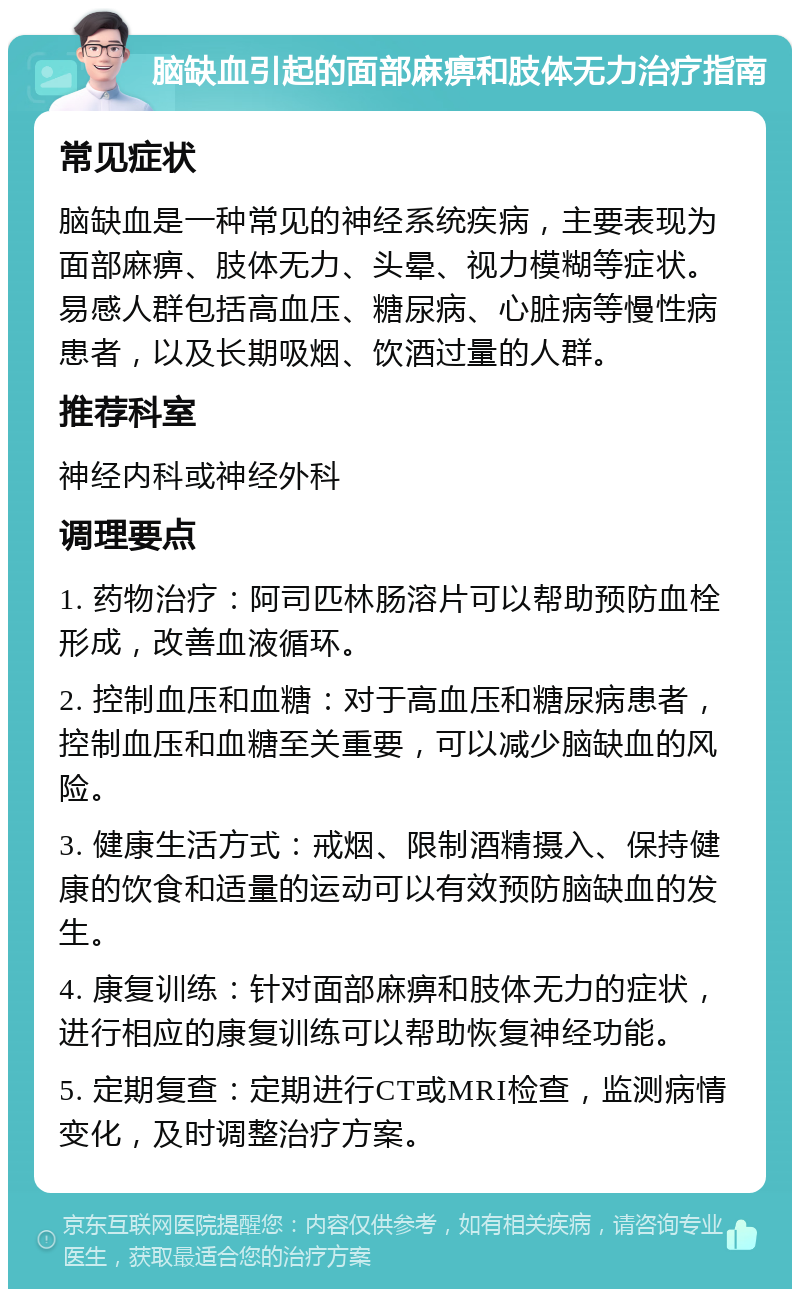 脑缺血引起的面部麻痹和肢体无力治疗指南 常见症状 脑缺血是一种常见的神经系统疾病，主要表现为面部麻痹、肢体无力、头晕、视力模糊等症状。易感人群包括高血压、糖尿病、心脏病等慢性病患者，以及长期吸烟、饮酒过量的人群。 推荐科室 神经内科或神经外科 调理要点 1. 药物治疗：阿司匹林肠溶片可以帮助预防血栓形成，改善血液循环。 2. 控制血压和血糖：对于高血压和糖尿病患者，控制血压和血糖至关重要，可以减少脑缺血的风险。 3. 健康生活方式：戒烟、限制酒精摄入、保持健康的饮食和适量的运动可以有效预防脑缺血的发生。 4. 康复训练：针对面部麻痹和肢体无力的症状，进行相应的康复训练可以帮助恢复神经功能。 5. 定期复查：定期进行CT或MRI检查，监测病情变化，及时调整治疗方案。