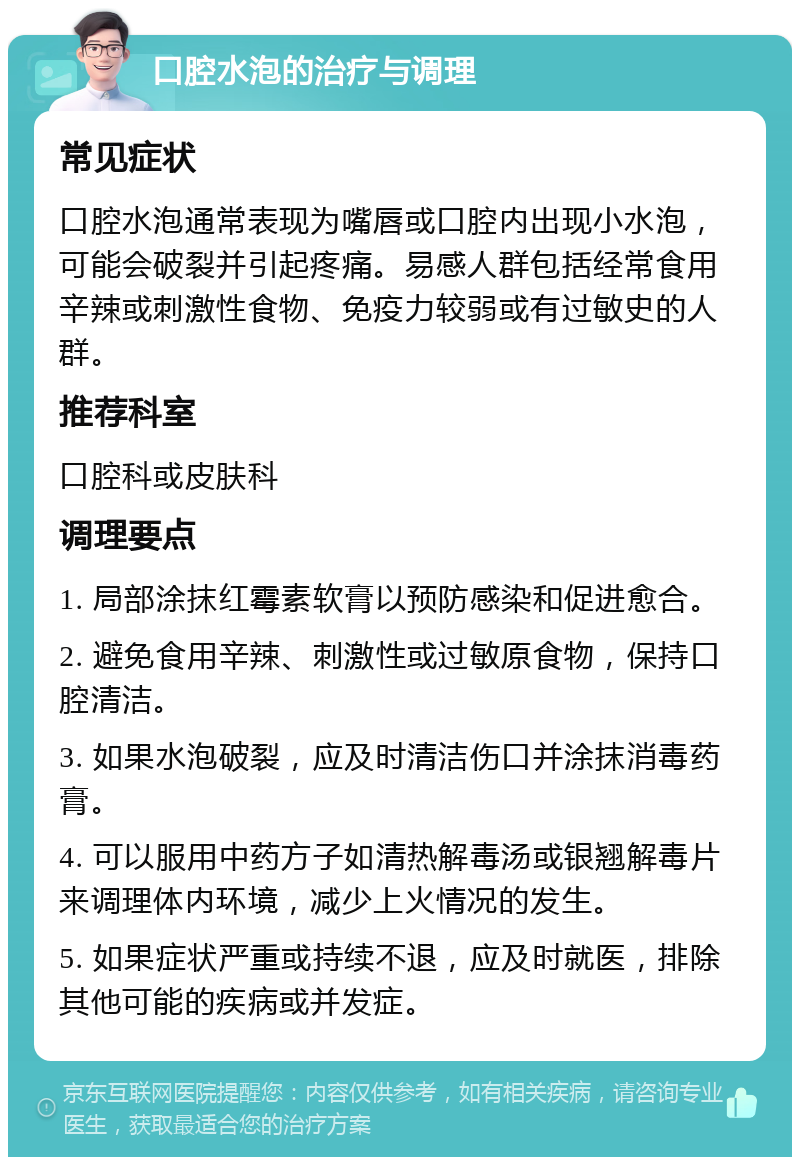 口腔水泡的治疗与调理 常见症状 口腔水泡通常表现为嘴唇或口腔内出现小水泡，可能会破裂并引起疼痛。易感人群包括经常食用辛辣或刺激性食物、免疫力较弱或有过敏史的人群。 推荐科室 口腔科或皮肤科 调理要点 1. 局部涂抹红霉素软膏以预防感染和促进愈合。 2. 避免食用辛辣、刺激性或过敏原食物，保持口腔清洁。 3. 如果水泡破裂，应及时清洁伤口并涂抹消毒药膏。 4. 可以服用中药方子如清热解毒汤或银翘解毒片来调理体内环境，减少上火情况的发生。 5. 如果症状严重或持续不退，应及时就医，排除其他可能的疾病或并发症。