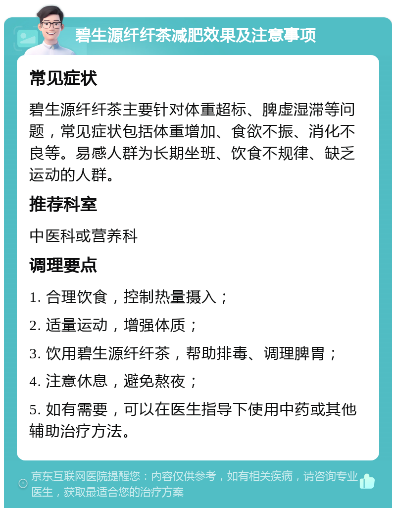 碧生源纤纤茶减肥效果及注意事项 常见症状 碧生源纤纤茶主要针对体重超标、脾虚湿滞等问题，常见症状包括体重增加、食欲不振、消化不良等。易感人群为长期坐班、饮食不规律、缺乏运动的人群。 推荐科室 中医科或营养科 调理要点 1. 合理饮食，控制热量摄入； 2. 适量运动，增强体质； 3. 饮用碧生源纤纤茶，帮助排毒、调理脾胃； 4. 注意休息，避免熬夜； 5. 如有需要，可以在医生指导下使用中药或其他辅助治疗方法。