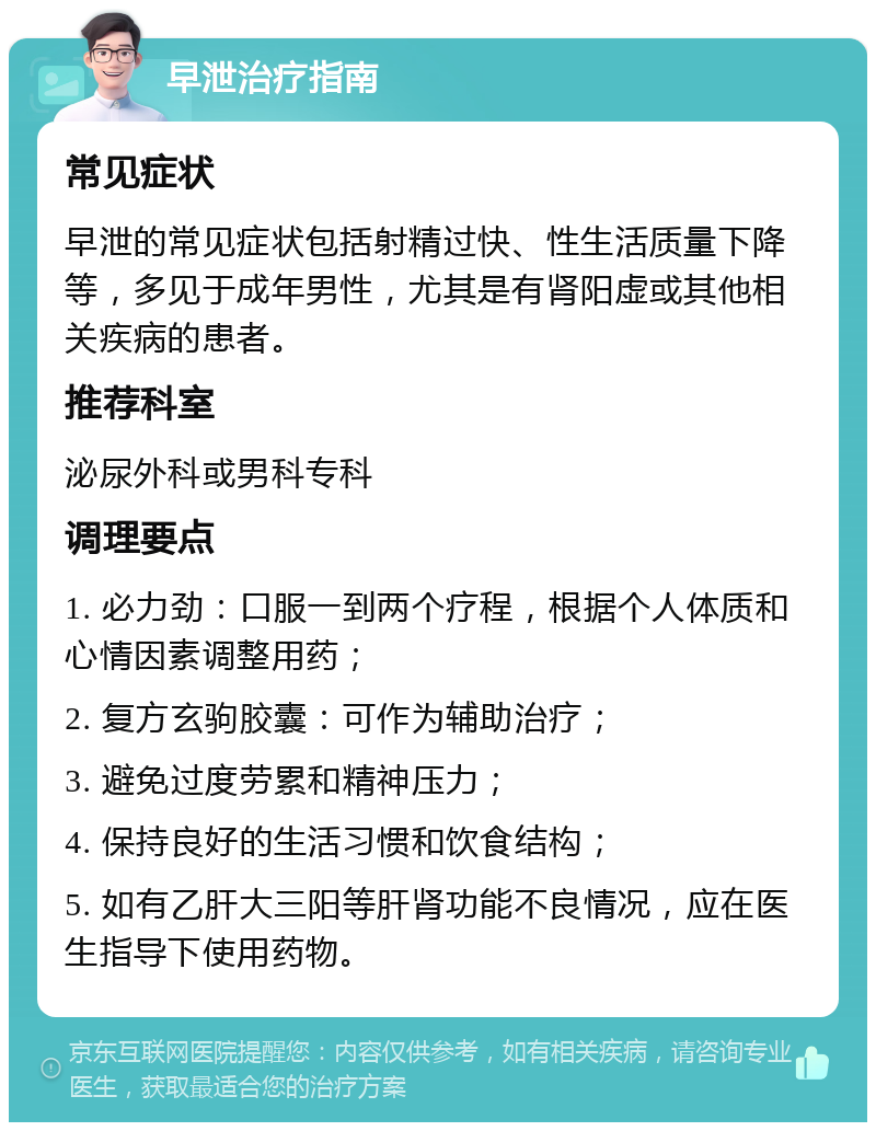 早泄治疗指南 常见症状 早泄的常见症状包括射精过快、性生活质量下降等，多见于成年男性，尤其是有肾阳虚或其他相关疾病的患者。 推荐科室 泌尿外科或男科专科 调理要点 1. 必力劲：口服一到两个疗程，根据个人体质和心情因素调整用药； 2. 复方玄驹胶囊：可作为辅助治疗； 3. 避免过度劳累和精神压力； 4. 保持良好的生活习惯和饮食结构； 5. 如有乙肝大三阳等肝肾功能不良情况，应在医生指导下使用药物。