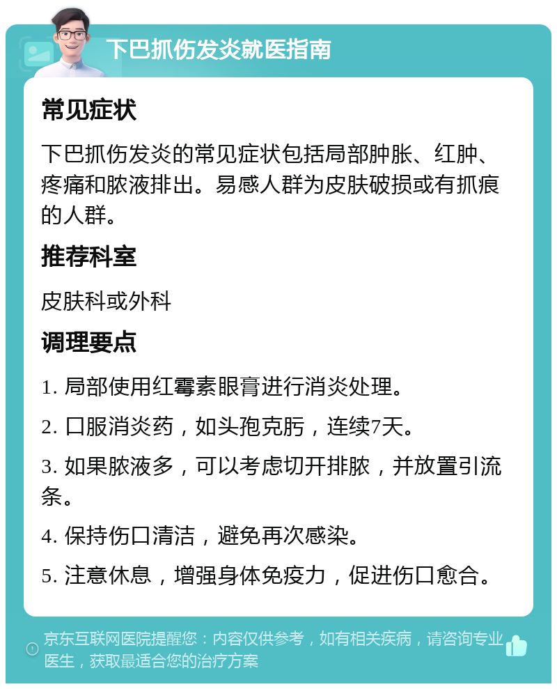 下巴抓伤发炎就医指南 常见症状 下巴抓伤发炎的常见症状包括局部肿胀、红肿、疼痛和脓液排出。易感人群为皮肤破损或有抓痕的人群。 推荐科室 皮肤科或外科 调理要点 1. 局部使用红霉素眼膏进行消炎处理。 2. 口服消炎药，如头孢克肟，连续7天。 3. 如果脓液多，可以考虑切开排脓，并放置引流条。 4. 保持伤口清洁，避免再次感染。 5. 注意休息，增强身体免疫力，促进伤口愈合。