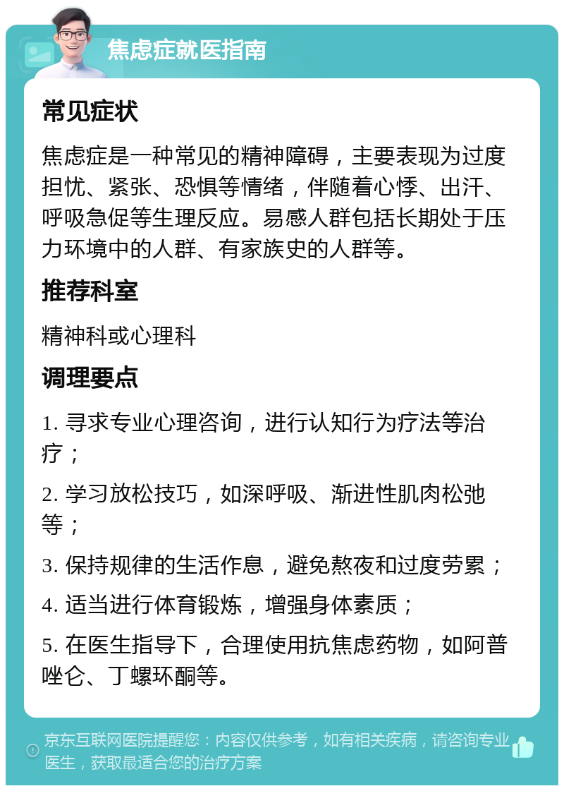 焦虑症就医指南 常见症状 焦虑症是一种常见的精神障碍，主要表现为过度担忧、紧张、恐惧等情绪，伴随着心悸、出汗、呼吸急促等生理反应。易感人群包括长期处于压力环境中的人群、有家族史的人群等。 推荐科室 精神科或心理科 调理要点 1. 寻求专业心理咨询，进行认知行为疗法等治疗； 2. 学习放松技巧，如深呼吸、渐进性肌肉松弛等； 3. 保持规律的生活作息，避免熬夜和过度劳累； 4. 适当进行体育锻炼，增强身体素质； 5. 在医生指导下，合理使用抗焦虑药物，如阿普唑仑、丁螺环酮等。