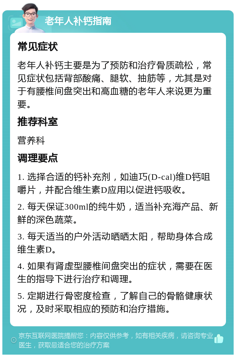 老年人补钙指南 常见症状 老年人补钙主要是为了预防和治疗骨质疏松，常见症状包括背部酸痛、腿软、抽筋等，尤其是对于有腰椎间盘突出和高血糖的老年人来说更为重要。 推荐科室 营养科 调理要点 1. 选择合适的钙补充剂，如迪巧(D-cal)维D钙咀嚼片，并配合维生素D应用以促进钙吸收。 2. 每天保证300ml的纯牛奶，适当补充海产品、新鲜的深色蔬菜。 3. 每天适当的户外活动晒晒太阳，帮助身体合成维生素D。 4. 如果有肾虚型腰椎间盘突出的症状，需要在医生的指导下进行治疗和调理。 5. 定期进行骨密度检查，了解自己的骨骼健康状况，及时采取相应的预防和治疗措施。