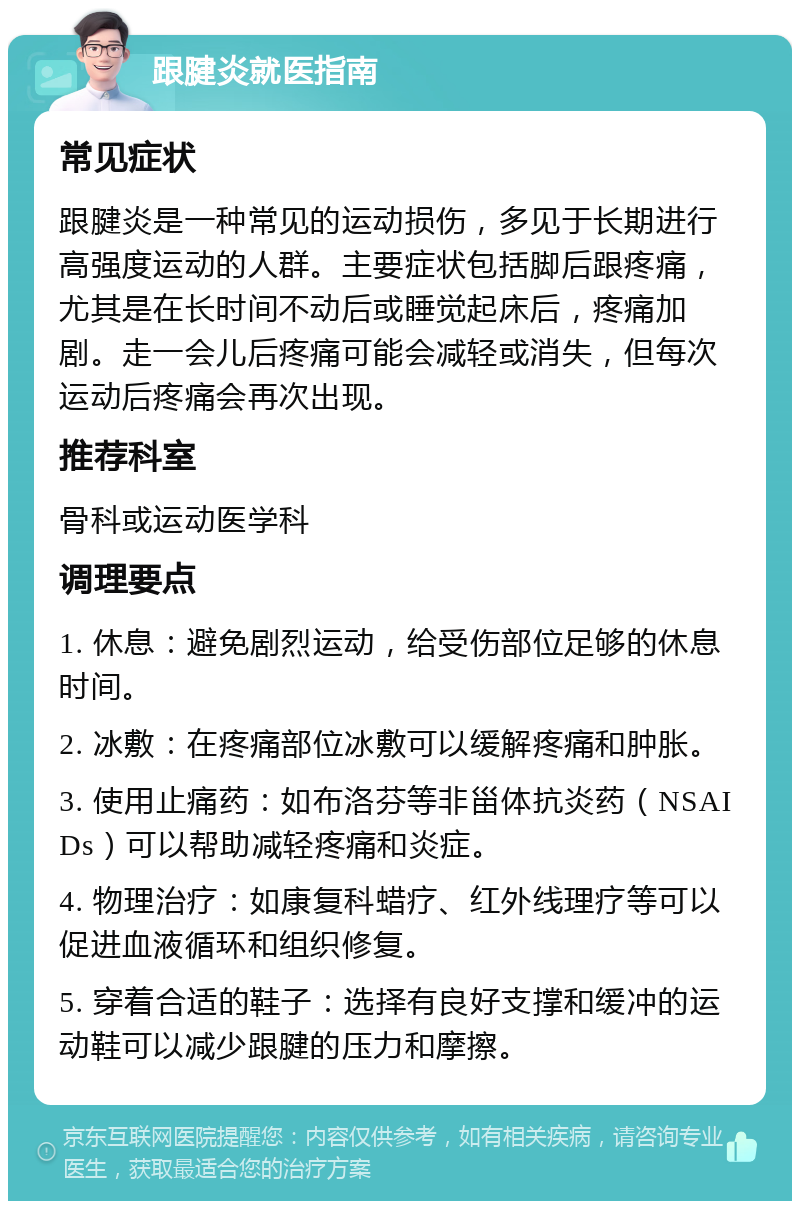 跟腱炎就医指南 常见症状 跟腱炎是一种常见的运动损伤，多见于长期进行高强度运动的人群。主要症状包括脚后跟疼痛，尤其是在长时间不动后或睡觉起床后，疼痛加剧。走一会儿后疼痛可能会减轻或消失，但每次运动后疼痛会再次出现。 推荐科室 骨科或运动医学科 调理要点 1. 休息：避免剧烈运动，给受伤部位足够的休息时间。 2. 冰敷：在疼痛部位冰敷可以缓解疼痛和肿胀。 3. 使用止痛药：如布洛芬等非甾体抗炎药（NSAIDs）可以帮助减轻疼痛和炎症。 4. 物理治疗：如康复科蜡疗、红外线理疗等可以促进血液循环和组织修复。 5. 穿着合适的鞋子：选择有良好支撑和缓冲的运动鞋可以减少跟腱的压力和摩擦。