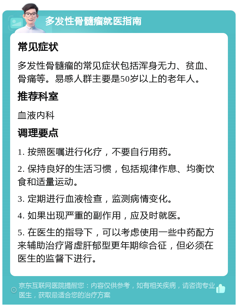 多发性骨髓瘤就医指南 常见症状 多发性骨髓瘤的常见症状包括浑身无力、贫血、骨痛等。易感人群主要是50岁以上的老年人。 推荐科室 血液内科 调理要点 1. 按照医嘱进行化疗，不要自行用药。 2. 保持良好的生活习惯，包括规律作息、均衡饮食和适量运动。 3. 定期进行血液检查，监测病情变化。 4. 如果出现严重的副作用，应及时就医。 5. 在医生的指导下，可以考虑使用一些中药配方来辅助治疗肾虚肝郁型更年期综合征，但必须在医生的监督下进行。