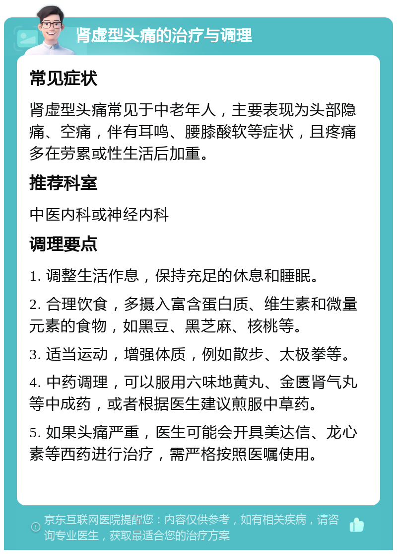 肾虚型头痛的治疗与调理 常见症状 肾虚型头痛常见于中老年人，主要表现为头部隐痛、空痛，伴有耳鸣、腰膝酸软等症状，且疼痛多在劳累或性生活后加重。 推荐科室 中医内科或神经内科 调理要点 1. 调整生活作息，保持充足的休息和睡眠。 2. 合理饮食，多摄入富含蛋白质、维生素和微量元素的食物，如黑豆、黑芝麻、核桃等。 3. 适当运动，增强体质，例如散步、太极拳等。 4. 中药调理，可以服用六味地黄丸、金匮肾气丸等中成药，或者根据医生建议煎服中草药。 5. 如果头痛严重，医生可能会开具美达信、龙心素等西药进行治疗，需严格按照医嘱使用。