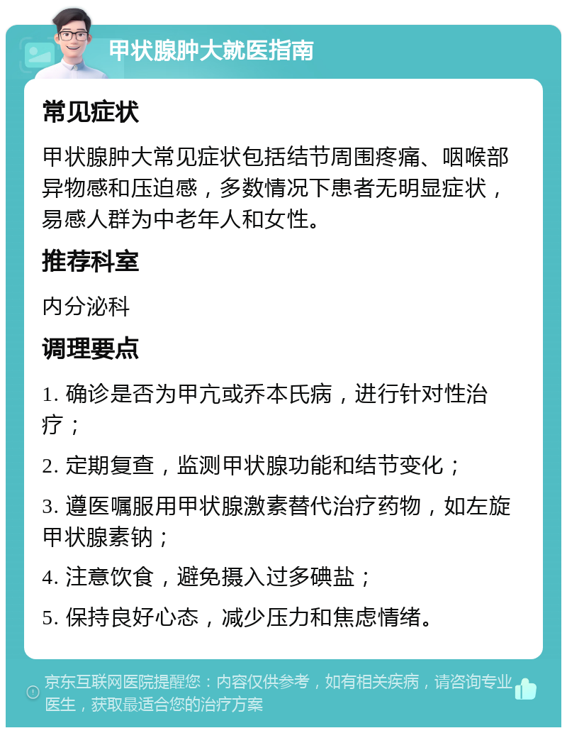 甲状腺肿大就医指南 常见症状 甲状腺肿大常见症状包括结节周围疼痛、咽喉部异物感和压迫感，多数情况下患者无明显症状，易感人群为中老年人和女性。 推荐科室 内分泌科 调理要点 1. 确诊是否为甲亢或乔本氏病，进行针对性治疗； 2. 定期复查，监测甲状腺功能和结节变化； 3. 遵医嘱服用甲状腺激素替代治疗药物，如左旋甲状腺素钠； 4. 注意饮食，避免摄入过多碘盐； 5. 保持良好心态，减少压力和焦虑情绪。