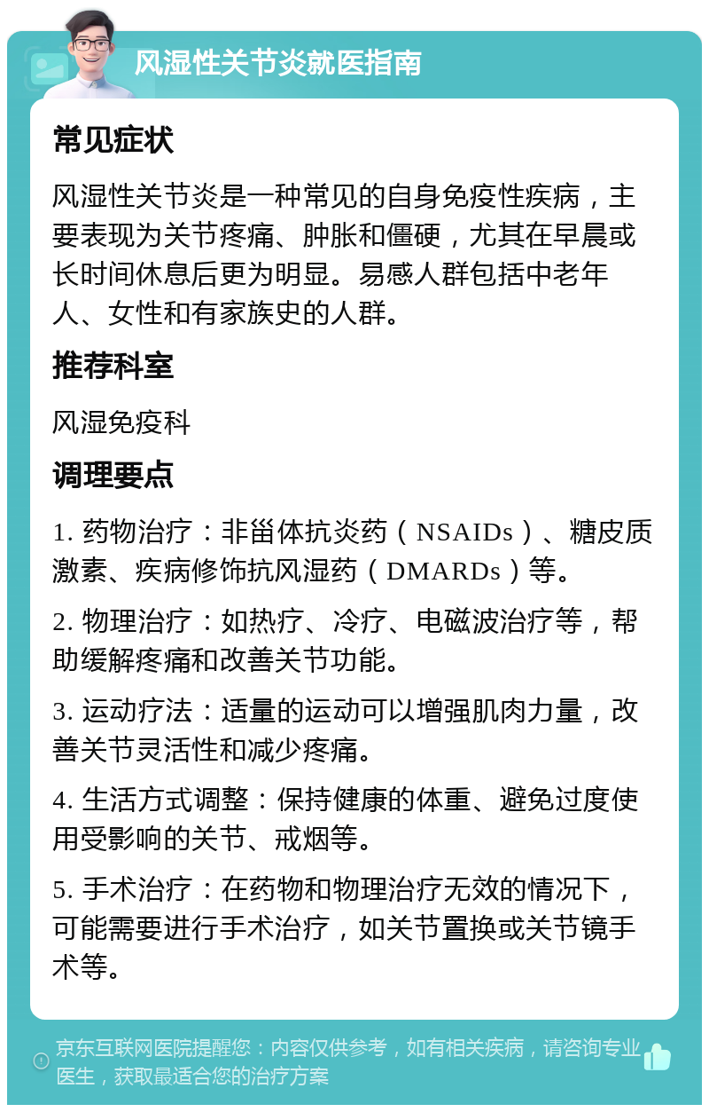 风湿性关节炎就医指南 常见症状 风湿性关节炎是一种常见的自身免疫性疾病，主要表现为关节疼痛、肿胀和僵硬，尤其在早晨或长时间休息后更为明显。易感人群包括中老年人、女性和有家族史的人群。 推荐科室 风湿免疫科 调理要点 1. 药物治疗：非甾体抗炎药（NSAIDs）、糖皮质激素、疾病修饰抗风湿药（DMARDs）等。 2. 物理治疗：如热疗、冷疗、电磁波治疗等，帮助缓解疼痛和改善关节功能。 3. 运动疗法：适量的运动可以增强肌肉力量，改善关节灵活性和减少疼痛。 4. 生活方式调整：保持健康的体重、避免过度使用受影响的关节、戒烟等。 5. 手术治疗：在药物和物理治疗无效的情况下，可能需要进行手术治疗，如关节置换或关节镜手术等。