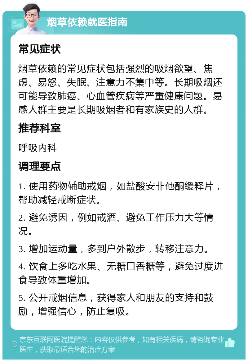 烟草依赖就医指南 常见症状 烟草依赖的常见症状包括强烈的吸烟欲望、焦虑、易怒、失眠、注意力不集中等。长期吸烟还可能导致肺癌、心血管疾病等严重健康问题。易感人群主要是长期吸烟者和有家族史的人群。 推荐科室 呼吸内科 调理要点 1. 使用药物辅助戒烟，如盐酸安非他酮缓释片，帮助减轻戒断症状。 2. 避免诱因，例如戒酒、避免工作压力大等情况。 3. 增加运动量，多到户外散步，转移注意力。 4. 饮食上多吃水果、无糖口香糖等，避免过度进食导致体重增加。 5. 公开戒烟信息，获得家人和朋友的支持和鼓励，增强信心，防止复吸。