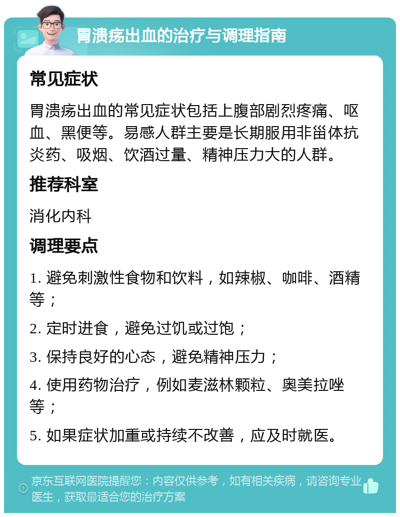 胃溃疡出血的治疗与调理指南 常见症状 胃溃疡出血的常见症状包括上腹部剧烈疼痛、呕血、黑便等。易感人群主要是长期服用非甾体抗炎药、吸烟、饮酒过量、精神压力大的人群。 推荐科室 消化内科 调理要点 1. 避免刺激性食物和饮料，如辣椒、咖啡、酒精等； 2. 定时进食，避免过饥或过饱； 3. 保持良好的心态，避免精神压力； 4. 使用药物治疗，例如麦滋林颗粒、奥美拉唑等； 5. 如果症状加重或持续不改善，应及时就医。