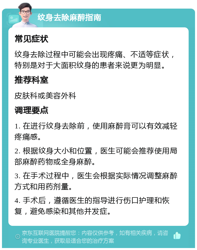 纹身去除麻醉指南 常见症状 纹身去除过程中可能会出现疼痛、不适等症状，特别是对于大面积纹身的患者来说更为明显。 推荐科室 皮肤科或美容外科 调理要点 1. 在进行纹身去除前，使用麻醉膏可以有效减轻疼痛感。 2. 根据纹身大小和位置，医生可能会推荐使用局部麻醉药物或全身麻醉。 3. 在手术过程中，医生会根据实际情况调整麻醉方式和用药剂量。 4. 手术后，遵循医生的指导进行伤口护理和恢复，避免感染和其他并发症。