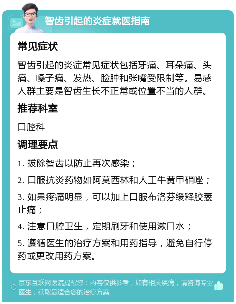 智齿引起的炎症就医指南 常见症状 智齿引起的炎症常见症状包括牙痛、耳朵痛、头痛、嗓子痛、发热、脸肿和张嘴受限制等。易感人群主要是智齿生长不正常或位置不当的人群。 推荐科室 口腔科 调理要点 1. 拔除智齿以防止再次感染； 2. 口服抗炎药物如阿莫西林和人工牛黄甲硝唑； 3. 如果疼痛明显，可以加上口服布洛芬缓释胶囊止痛； 4. 注意口腔卫生，定期刷牙和使用漱口水； 5. 遵循医生的治疗方案和用药指导，避免自行停药或更改用药方案。