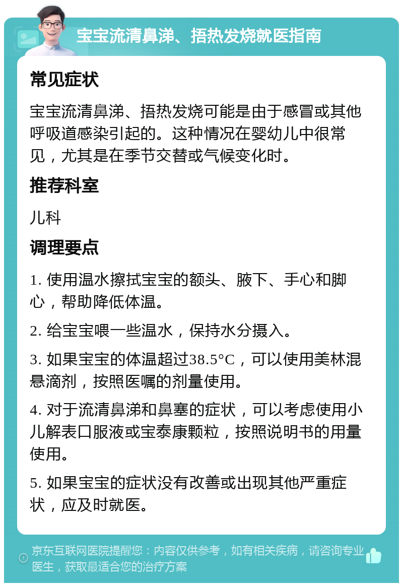 宝宝流清鼻涕、捂热发烧就医指南 常见症状 宝宝流清鼻涕、捂热发烧可能是由于感冒或其他呼吸道感染引起的。这种情况在婴幼儿中很常见，尤其是在季节交替或气候变化时。 推荐科室 儿科 调理要点 1. 使用温水擦拭宝宝的额头、腋下、手心和脚心，帮助降低体温。 2. 给宝宝喂一些温水，保持水分摄入。 3. 如果宝宝的体温超过38.5°C，可以使用美林混悬滴剂，按照医嘱的剂量使用。 4. 对于流清鼻涕和鼻塞的症状，可以考虑使用小儿解表口服液或宝泰康颗粒，按照说明书的用量使用。 5. 如果宝宝的症状没有改善或出现其他严重症状，应及时就医。