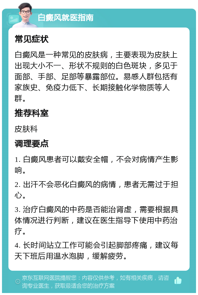 白癜风就医指南 常见症状 白癜风是一种常见的皮肤病，主要表现为皮肤上出现大小不一、形状不规则的白色斑块，多见于面部、手部、足部等暴露部位。易感人群包括有家族史、免疫力低下、长期接触化学物质等人群。 推荐科室 皮肤科 调理要点 1. 白癜风患者可以戴安全帽，不会对病情产生影响。 2. 出汗不会恶化白癜风的病情，患者无需过于担心。 3. 治疗白癜风的中药是否能治肾虚，需要根据具体情况进行判断，建议在医生指导下使用中药治疗。 4. 长时间站立工作可能会引起脚部疼痛，建议每天下班后用温水泡脚，缓解疲劳。