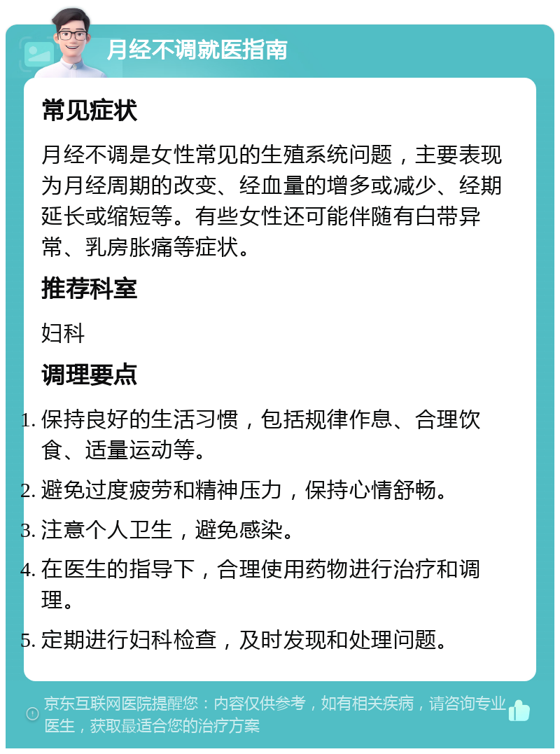 月经不调就医指南 常见症状 月经不调是女性常见的生殖系统问题，主要表现为月经周期的改变、经血量的增多或减少、经期延长或缩短等。有些女性还可能伴随有白带异常、乳房胀痛等症状。 推荐科室 妇科 调理要点 保持良好的生活习惯，包括规律作息、合理饮食、适量运动等。 避免过度疲劳和精神压力，保持心情舒畅。 注意个人卫生，避免感染。 在医生的指导下，合理使用药物进行治疗和调理。 定期进行妇科检查，及时发现和处理问题。