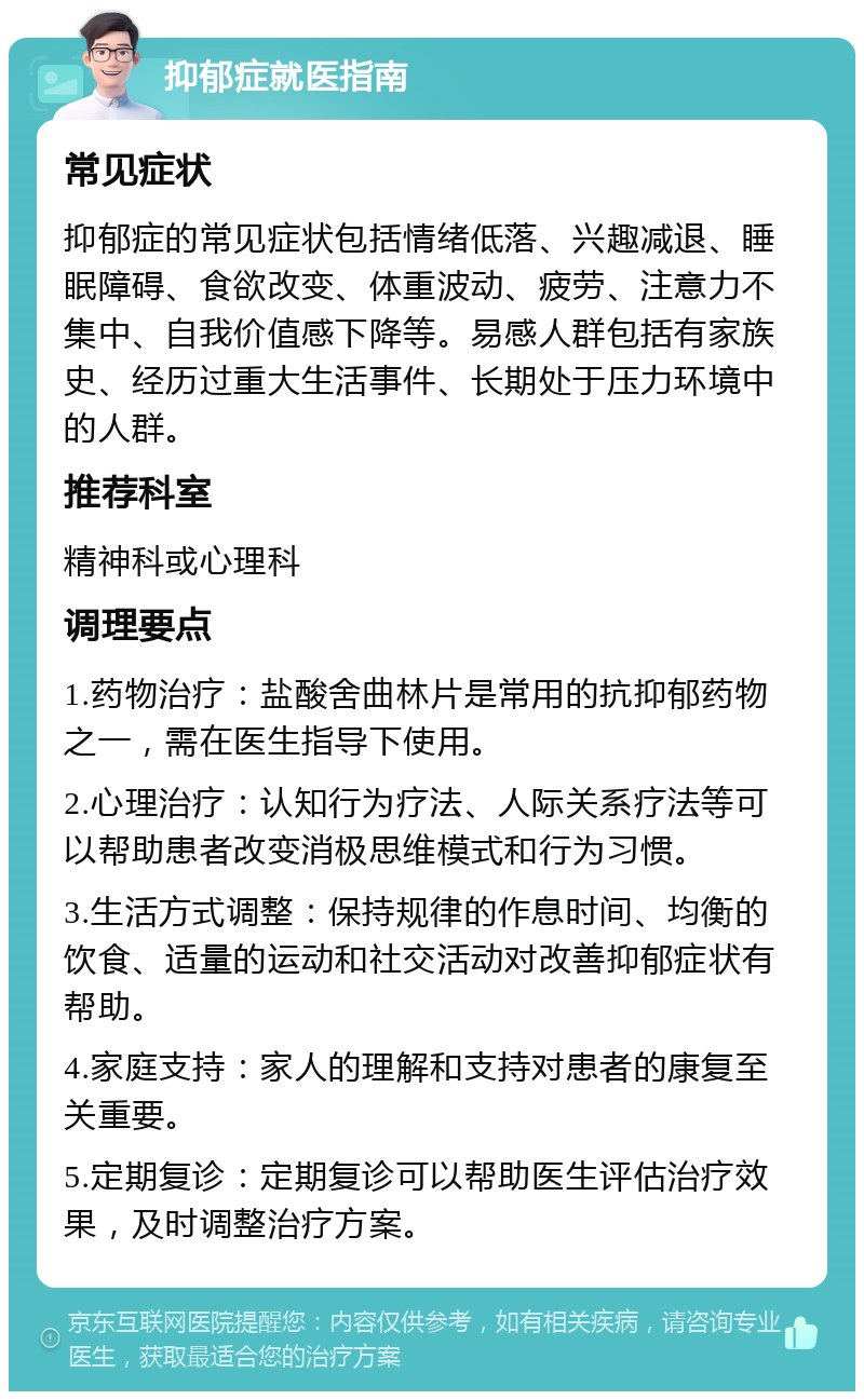 抑郁症就医指南 常见症状 抑郁症的常见症状包括情绪低落、兴趣减退、睡眠障碍、食欲改变、体重波动、疲劳、注意力不集中、自我价值感下降等。易感人群包括有家族史、经历过重大生活事件、长期处于压力环境中的人群。 推荐科室 精神科或心理科 调理要点 1.药物治疗：盐酸舍曲林片是常用的抗抑郁药物之一，需在医生指导下使用。 2.心理治疗：认知行为疗法、人际关系疗法等可以帮助患者改变消极思维模式和行为习惯。 3.生活方式调整：保持规律的作息时间、均衡的饮食、适量的运动和社交活动对改善抑郁症状有帮助。 4.家庭支持：家人的理解和支持对患者的康复至关重要。 5.定期复诊：定期复诊可以帮助医生评估治疗效果，及时调整治疗方案。