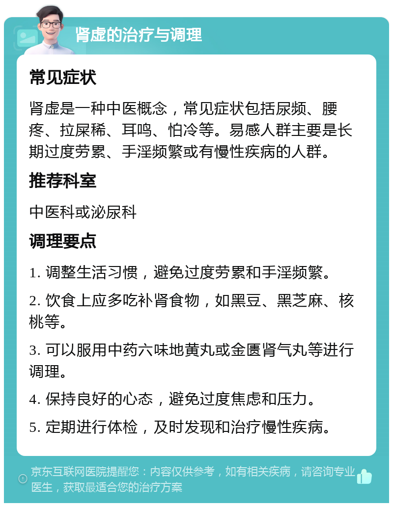 肾虚的治疗与调理 常见症状 肾虚是一种中医概念，常见症状包括尿频、腰疼、拉屎稀、耳鸣、怕冷等。易感人群主要是长期过度劳累、手淫频繁或有慢性疾病的人群。 推荐科室 中医科或泌尿科 调理要点 1. 调整生活习惯，避免过度劳累和手淫频繁。 2. 饮食上应多吃补肾食物，如黑豆、黑芝麻、核桃等。 3. 可以服用中药六味地黄丸或金匮肾气丸等进行调理。 4. 保持良好的心态，避免过度焦虑和压力。 5. 定期进行体检，及时发现和治疗慢性疾病。