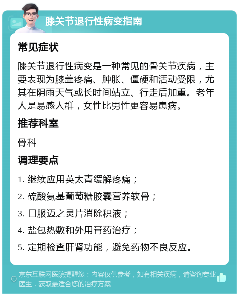 膝关节退行性病变指南 常见症状 膝关节退行性病变是一种常见的骨关节疾病，主要表现为膝盖疼痛、肿胀、僵硬和活动受限，尤其在阴雨天气或长时间站立、行走后加重。老年人是易感人群，女性比男性更容易患病。 推荐科室 骨科 调理要点 1. 继续应用英太青缓解疼痛； 2. 硫酸氨基葡萄糖胶囊营养软骨； 3. 口服迈之灵片消除积液； 4. 盐包热敷和外用膏药治疗； 5. 定期检查肝肾功能，避免药物不良反应。