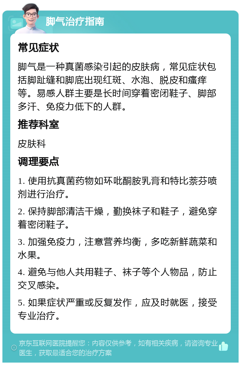 脚气治疗指南 常见症状 脚气是一种真菌感染引起的皮肤病，常见症状包括脚趾缝和脚底出现红斑、水泡、脱皮和瘙痒等。易感人群主要是长时间穿着密闭鞋子、脚部多汗、免疫力低下的人群。 推荐科室 皮肤科 调理要点 1. 使用抗真菌药物如环吡酮胺乳膏和特比萘芬喷剂进行治疗。 2. 保持脚部清洁干燥，勤换袜子和鞋子，避免穿着密闭鞋子。 3. 加强免疫力，注意营养均衡，多吃新鲜蔬菜和水果。 4. 避免与他人共用鞋子、袜子等个人物品，防止交叉感染。 5. 如果症状严重或反复发作，应及时就医，接受专业治疗。